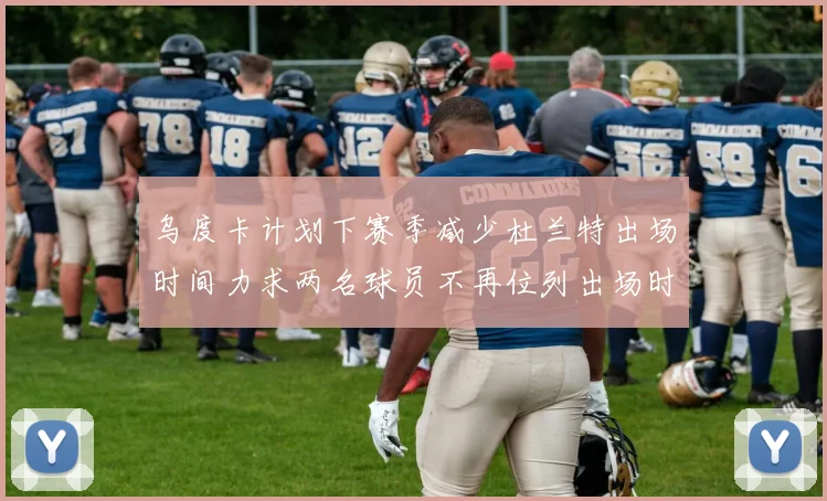 乌度卡计划下赛季减少杜兰特出场时间力求两名球员不再位列出场时间前五