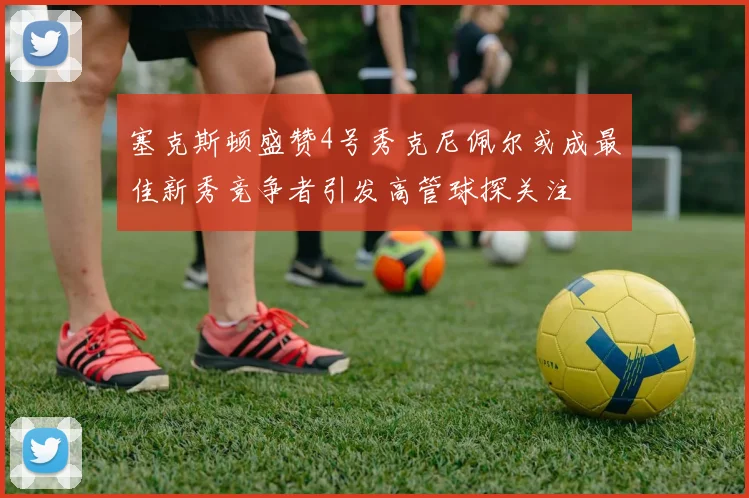 塞克斯顿盛赞4号秀克尼佩尔或成最佳新秀竞争者引发高管球探关注