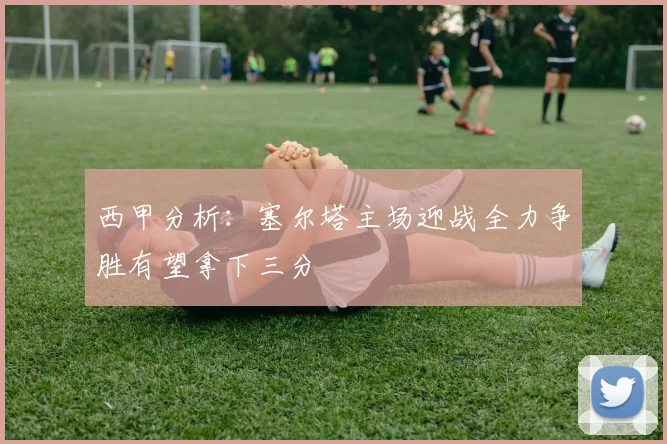 西甲分析：塞尔塔主场迎战全力争胜有望拿下三分