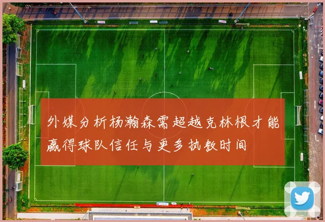 外媒分析杨瀚森需超越克林根才能赢得球队信任与更多执教时间