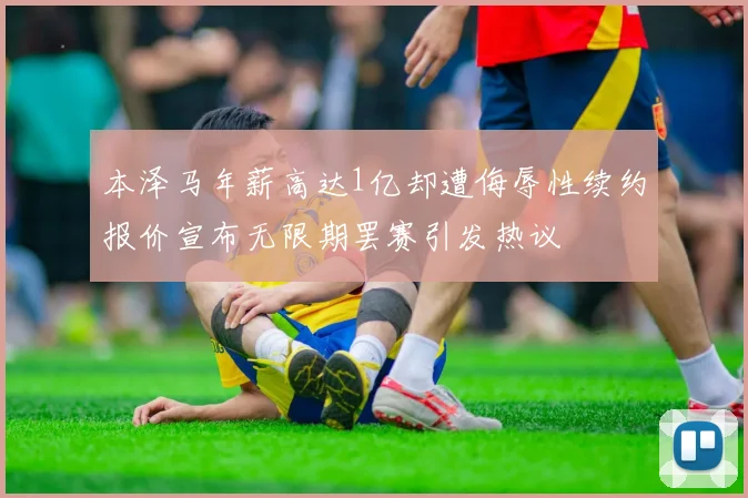 本泽马年薪高达1亿却遭侮辱性续约报价宣布无限期罢赛引发热议