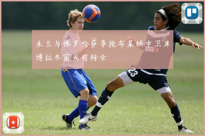 米兰与佛罗伦萨争抢布莱顿中卫库博拉冬窗或将转会