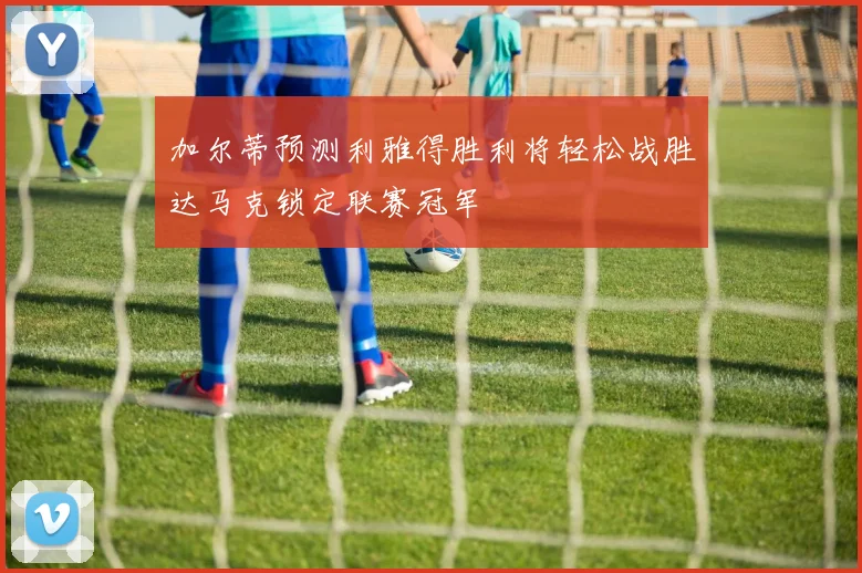 加尔蒂预测利雅得胜利将轻松战胜达马克锁定联赛冠军