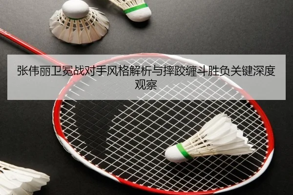 张伟丽卫冕战对手风格解析与摔跤缠斗胜负关键深度观察 - leyu.com